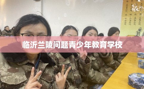 临沂兰陵问题青少年教育学校 临沂兰陵问题青少年教育学校