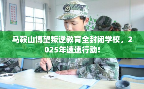 马鞍山博望叛逆教育全封闭学校，2025年速速行动!