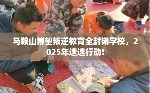 马鞍山博望叛逆教育全封闭学校，2025年速速行动!