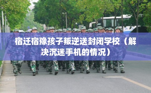 宿迁宿豫孩子叛逆送封闭学校(解决沉迷手机的情况) 宿迁宿豫孩子叛逆送封闭学校(解决沉迷手机的情况)
