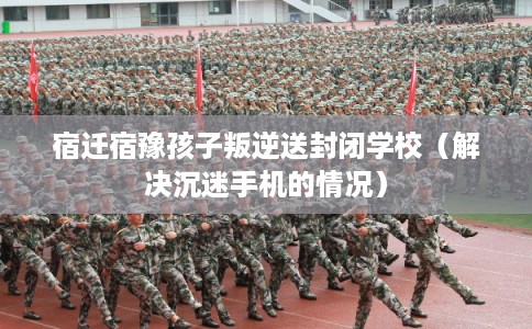 宿迁宿豫孩子叛逆送封闭学校(解决沉迷手机的情况) 宿迁宿豫孩子叛逆送封闭学校(解决沉迷手机的情况)