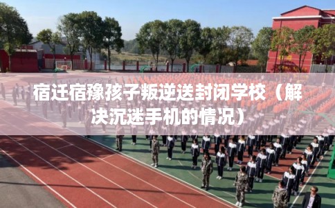 宿迁宿豫孩子叛逆送封闭学校（解决沉迷手机的情况）