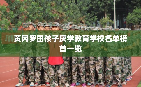 黄冈罗田孩子厌学教育学校名单榜首一览 黄冈罗田孩子厌学教育学校名单榜首一览
