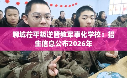 聊城茌平叛逆管教军事化学校:招生信息公布2026年 聊城茌平叛逆管教军事化学校:招生信息公布2026年