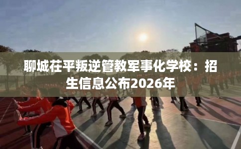 聊城茌平叛逆管教军事化学校:招生信息公布2026年 聊城茌平叛逆管教军事化学校:招生信息公布2026年