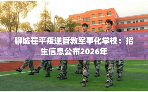 聊城茌平叛逆管教军事化学校:招生信息公布2026年 聊城茌平叛逆管教军事化学校:招生信息公布2026年