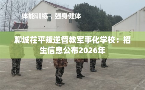 聊城茌平叛逆管教军事化学校:招生信息公布2026年 聊城茌平叛逆管教军事化学校:招生信息公布2026年
