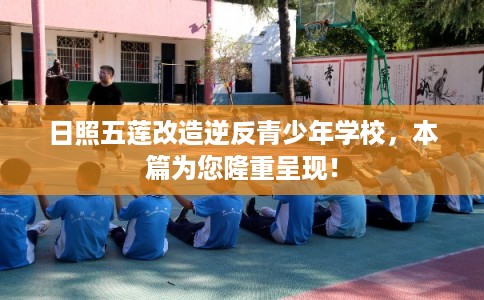 日照五莲改造逆反青少年学校，本篇为您隆重呈现！