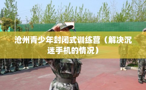 沧州青少年封闭式训练营(解决沉迷手机的情况) 沧州青少年封闭式训练营(解决沉迷手机的情况)