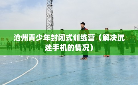 沧州青少年封闭式训练营(解决沉迷手机的情况) 沧州青少年封闭式训练营(解决沉迷手机的情况)