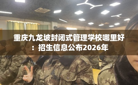 重庆九龙坡封闭式管理学校哪里好:招生信息公布2026年 重庆九龙坡封闭式管理学校哪里好:招生信息公布2026年