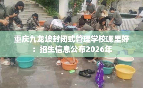 重庆九龙坡封闭式管理学校哪里好:招生信息公布2026年 重庆九龙坡封闭式管理学校哪里好:招生信息公布2026年