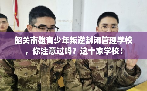 韶关南雄青少年叛逆封闭管理学校,你注意过吗?这十家学校! 韶关南雄青少年叛逆封闭管理学校,你注意过吗?这十家学校!