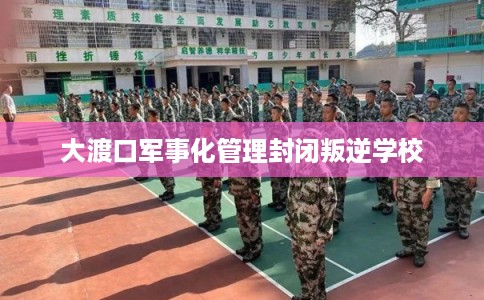 大渡口军事化管理封闭叛逆学校 大渡口军事化管理封闭叛逆学校