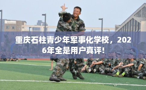 重庆石柱青少年军事化学校，2026年全是用户真评!