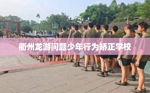 衢州龙游问题少年行为矫正学校 衢州龙游问题少年行为矫正学校
