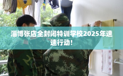 淄博张店全封闭特训学校2025年速速行动!