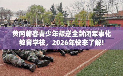 黄冈蕲春青少年叛逆全封闭军事化教育学校，2026年快来了解!