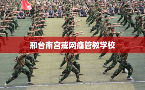 邢台南宫戒网瘾管教学校 邢台南宫戒网瘾管教学校