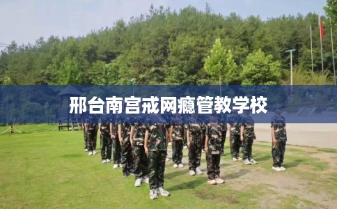 邢台南宫戒网瘾管教学校