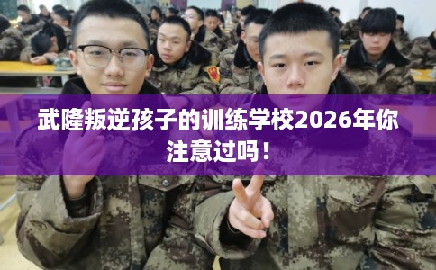 武隆叛逆孩子的训练学校2026年你注意过吗! 武隆叛逆孩子的训练学校2026年你注意过吗!