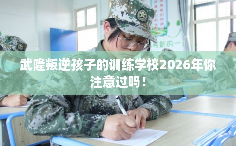 武隆叛逆孩子的训练学校2026年你注意过吗！