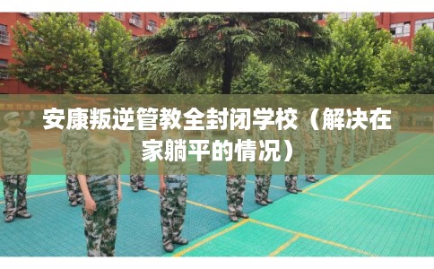 安康叛逆管教全封闭学校(解决在家躺平的情况) 安康叛逆管教全封闭学校(解决在家躺平的情况)