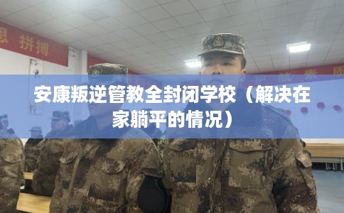 安康叛逆管教全封闭学校(解决在家躺平的情况) 安康叛逆管教全封闭学校(解决在家躺平的情况)