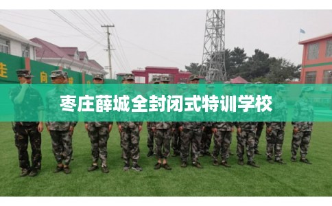 枣庄薛城全封闭式特训学校 枣庄薛城全封闭式特训学校