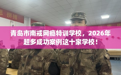 青岛市南戒网瘾特训学校,2026年超多成功案例这十家学校! 青岛市南戒网瘾特训学校,2026年超多成功案例这十家学校!
