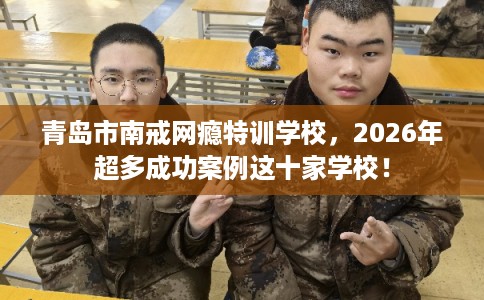 青岛市南戒网瘾特训学校,2026年超多成功案例这十家学校! 青岛市南戒网瘾特训学校,2026年超多成功案例这十家学校!