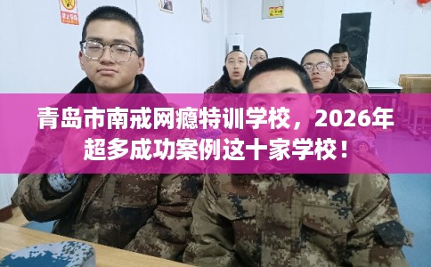 青岛市南戒网瘾特训学校，2026年超多成功案例这十家学校！