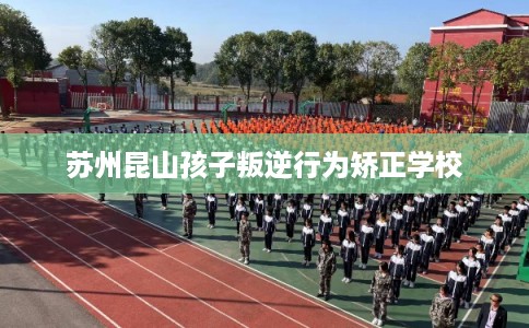 苏州昆山孩子叛逆行为矫正学校 苏州昆山孩子叛逆行为矫正学校