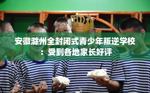 安徽滁州全封闭式青少年叛逆学校:受到各地家长好评 安徽滁州全封闭式青少年叛逆学校:受到各地家长好评