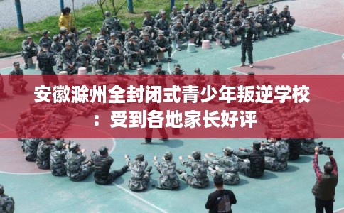 安徽滁州全封闭式青少年叛逆学校:受到各地家长好评 安徽滁州全封闭式青少年叛逆学校:受到各地家长好评