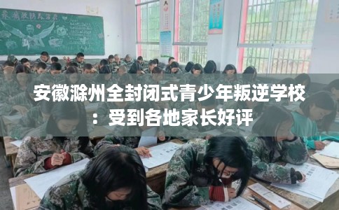 安徽滁州全封闭式青少年叛逆学校：受到各地家长好评