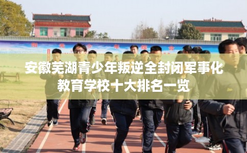 安徽芜湖青少年叛逆全封闭军事化教育学校十大排名一览