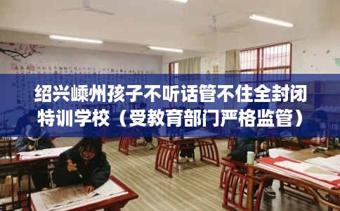 绍兴嵊州孩子不听话管不住全封闭特训学校(受教育部门严格监管) 绍兴嵊州孩子不听话管不住全封闭特训学校(受教育部门严格监管)