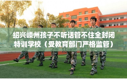 绍兴嵊州孩子不听话管不住全封闭特训学校（受教育部门严格监管）