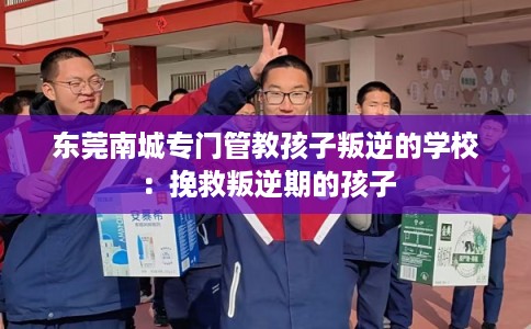东莞南城专门管教孩子叛逆的学校:挽救叛逆期的孩子 东莞南城专门管教孩子叛逆的学校:挽救叛逆期的孩子