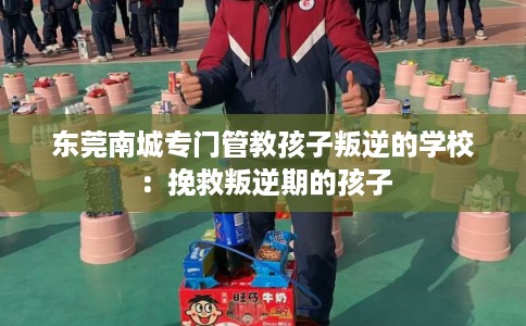 东莞南城专门管教孩子叛逆的学校:挽救叛逆期的孩子 东莞南城专门管教孩子叛逆的学校:挽救叛逆期的孩子