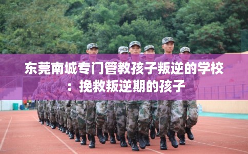 东莞南城专门管教孩子叛逆的学校：挽救叛逆期的孩子