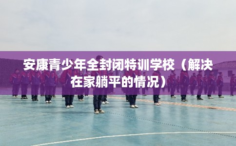 安康青少年全封闭特训学校(解决在家躺平的情况) 安康青少年全封闭特训学校(解决在家躺平的情况)