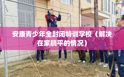 安康青少年全封闭特训学校(解决在家躺平的情况) 安康青少年全封闭特训学校(解决在家躺平的情况)