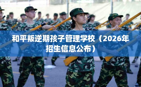 和平叛逆期孩子管理学校(2026年招生信息公布) 和平叛逆期孩子管理学校(2026年招生信息公布)