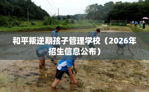 和平叛逆期孩子管理学校(2026年招生信息公布) 和平叛逆期孩子管理学校(2026年招生信息公布)
