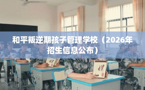 和平叛逆期孩子管理学校（2026年招生信息公布）