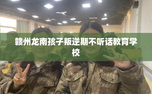 赣州龙南孩子叛逆期不听话教育学校 赣州龙南孩子叛逆期不听话教育学校
