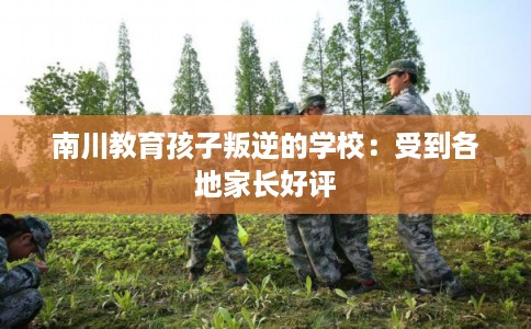 南川教育孩子叛逆的学校:受到各地家长好评 南川教育孩子叛逆的学校:受到各地家长好评