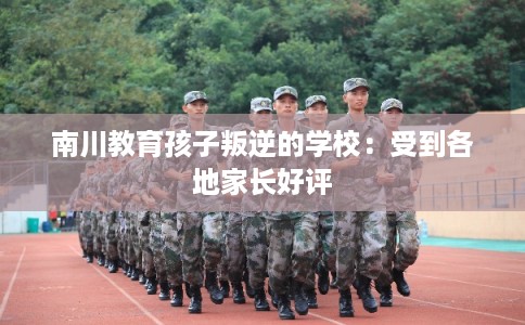 南川教育孩子叛逆的学校：受到各地家长好评